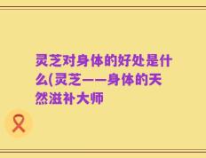 灵芝对身体的好处是什么(灵芝——身体的天然滋补大师