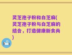 灵芝孢子粉和白芝麻(灵芝孢子粉与白芝麻的结合，打造健康新食尚)