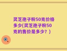 灵芝孢子粉50克价格多少(灵芝孢子粉50克的售价是多少？)