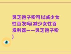 灵芝孢子粉可以减少女性百发吗(减少女性百发利器——灵芝孢子粉)