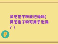 灵芝孢子粉能泡澡吗(灵芝孢子粉可用于泡澡？)