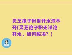 灵芝孢子粉用开水泡不开(灵芝孢子粉无法泡开水，如何解决？)