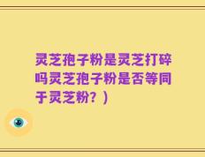 灵芝孢子粉是灵芝打碎吗灵芝孢子粉是否等同于灵芝粉？)