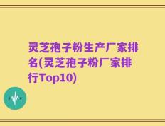 灵芝孢子粉生产厂家排名(灵芝孢子粉厂家排行Top10)