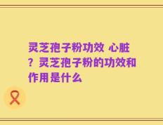 灵芝孢子粉功效 心脏？灵芝孢子粉的功效和作用是什么