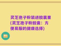 灵芝孢子粉装进胶囊里(灵芝孢子粉胶囊：方便易服的健康选择)