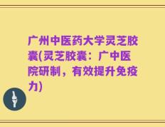 广州中医药大学灵芝胶囊(灵芝胶囊：广中医院研制，有效提升免疫力)
