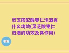 灵芝搭配酸枣仁泡酒有什么功效(灵芝酸枣仁泡酒的功效及其作用)