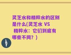 灵芝水和精粹水的区别是什么(灵芝水 VS 精粹水：它们到底有哪些不同？)
