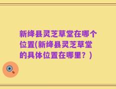 新绛县灵芝草堂在哪个位置(新绛县灵芝草堂的具体位置在哪里？)
