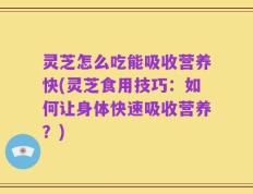 灵芝怎么吃能吸收营养快(灵芝食用技巧：如何让身体快速吸收营养？)