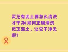 灵芝有泥土要怎么清洗才干净(如何正确清洗灵芝泥土，让它干净无瑕？