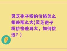 灵芝孢子粉的价格怎么相差那么大(灵芝孢子粉价格差异大，如何挑选？)