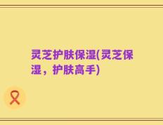 灵芝护肤保湿(灵芝保湿，护肤高手)