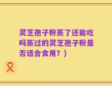 灵芝孢子粉蒸了还能吃吗蒸过的灵芝孢子粉是否适合食用？)