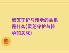 灵芝守护与传承的关系是什么(灵芝守护与传承的关联)