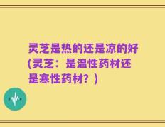 灵芝是热的还是凉的好(灵芝：是温性药材还是寒性药材？)