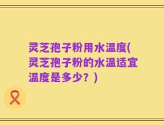 灵芝孢子粉用水温度(灵芝孢子粉的水温适宜温度是多少？)