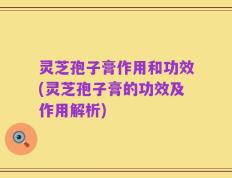 灵芝孢子膏作用和功效(灵芝孢子膏的功效及作用解析)