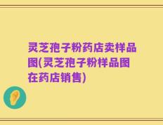 灵芝孢子粉药店卖样品图(灵芝孢子粉样品图在药店销售)