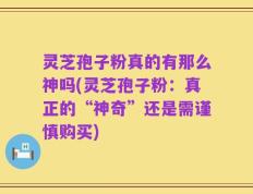 灵芝孢子粉真的有那么神吗(灵芝孢子粉：真正的“神奇”还是需谨慎购买)