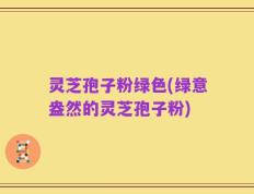 灵芝孢子粉绿色(绿意盎然的灵芝孢子粉)