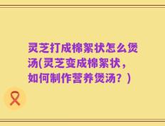 灵芝打成棉絮状怎么煲汤(灵芝变成棉絮状，如何制作营养煲汤？)