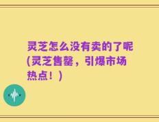 灵芝怎么没有卖的了呢(灵芝售罄，引爆市场热点！)