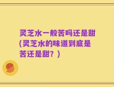 灵芝水一般苦吗还是甜(灵芝水的味道到底是苦还是甜？)