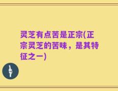 灵芝有点苦是正宗(正宗灵芝的苦味，是其特征之一)