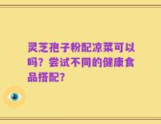 灵芝孢子粉配凉菜可以吗？尝试不同的健康食品搭配？