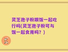 灵芝孢子粉跟饭一起吃行吗(灵芝孢子粉可与饭一起食用吗？)