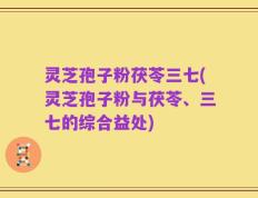 灵芝孢子粉茯苓三七(灵芝孢子粉与茯苓、三七的综合益处)