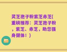 灵芝孢子粉紫芝赤芝(重磅推荐：灵芝孢子粉，紫芝、赤芝，助您强身健体！)