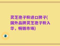 灵芝孢子粉进口牌子(国外品牌灵芝孢子粉入华，畅销市场)