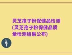 灵芝孢子粉保健品检测(灵芝孢子粉保健品质量检测结果公布)