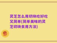 灵芝怎么用切块吃好吃又简单(简单美味的灵芝切块食用方法)