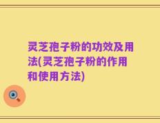 灵芝孢子粉的功效及用法(灵芝孢子粉的作用和使用方法)