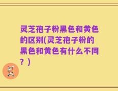 灵芝孢子粉黑色和黄色的区别(灵芝孢子粉的黑色和黄色有什么不同？)