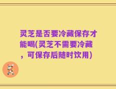 灵芝是否要冷藏保存才能喝(灵芝不需要冷藏，可保存后随时饮用)