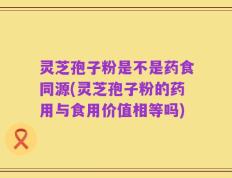 灵芝孢子粉是不是药食同源(灵芝孢子粉的药用与食用价值相等吗)