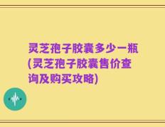 灵芝孢子胶囊多少一瓶(灵芝孢子胶囊售价查询及购买攻略)
