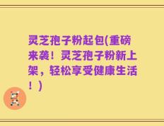 灵芝孢子粉起包(重磅来袭！灵芝孢子粉新上架，轻松享受健康生活！)