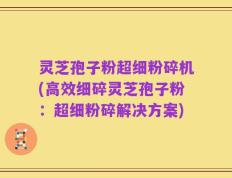 灵芝孢子粉超细粉碎机(高效细碎灵芝孢子粉：超细粉碎解决方案)