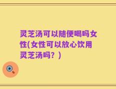 灵芝汤可以随便喝吗女性(女性可以放心饮用灵芝汤吗？)