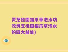 灵芝桂圆猫爪草泡水功效灵芝桂圆猫爪草泡水的四大益处)
