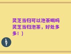 灵芝当归可以泡茶喝吗灵芝当归泡茶，好处多多！)