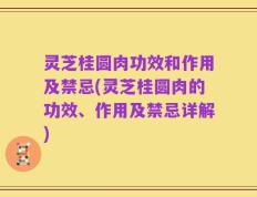 灵芝桂圆肉功效和作用及禁忌(灵芝桂圆肉的功效、作用及禁忌详解)