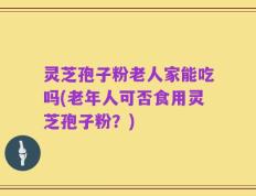 灵芝孢子粉老人家能吃吗(老年人可否食用灵芝孢子粉？)