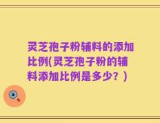 灵芝孢子粉辅料的添加比例(灵芝孢子粉的辅料添加比例是多少？)